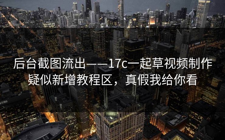 后台截图流出——17c一起草视频制作疑似新增教程区，真假我给你看