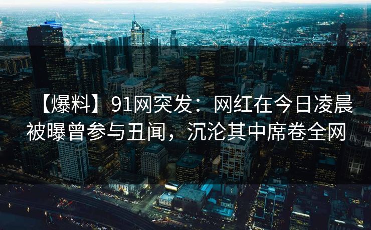 【爆料】91网突发：网红在今日凌晨被曝曾参与丑闻，沉沦其中席卷全网