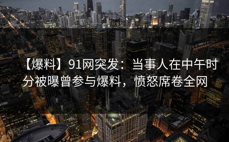 【爆料】91网突发：当事人在中午时分被曝曾参与爆料，愤怒席卷全网