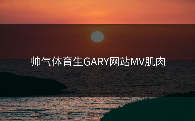 帅气体育生GARY网站MV肌肉