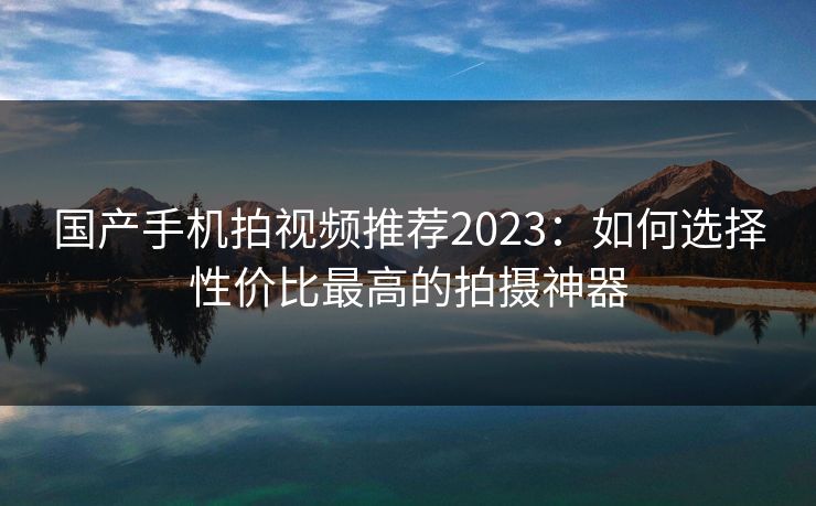 国产手机拍视频推荐2023：如何选择性价比最高的拍摄神器