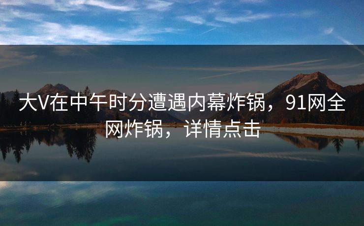 大V在中午时分遭遇内幕炸锅，91网全网炸锅，详情点击