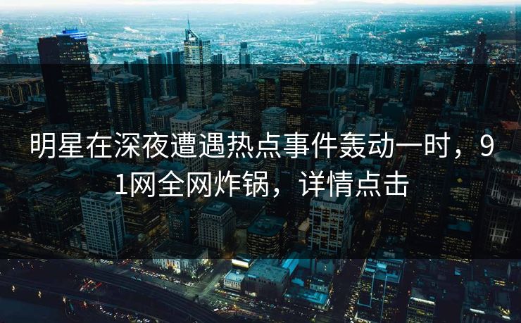 明星在深夜遭遇热点事件轰动一时，91网全网炸锅，详情点击