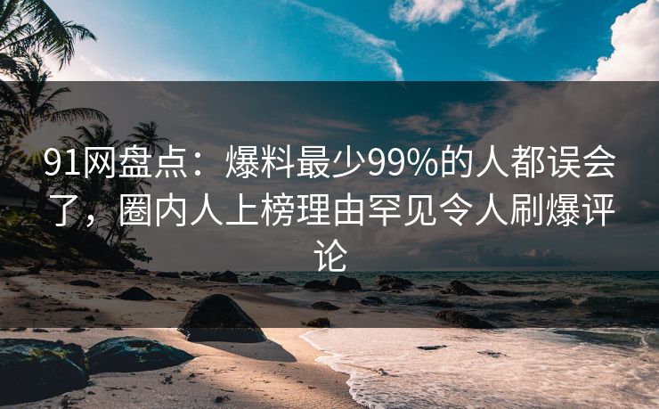 91网盘点：爆料最少99%的人都误会了，圈内人上榜理由罕见令人刷爆评论