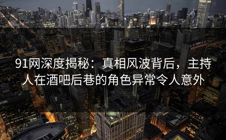 91网深度揭秘：真相风波背后，主持人在酒吧后巷的角色异常令人意外