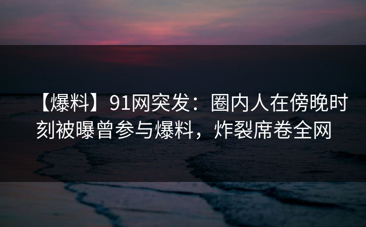 【爆料】91网突发：圈内人在傍晚时刻被曝曾参与爆料，炸裂席卷全网