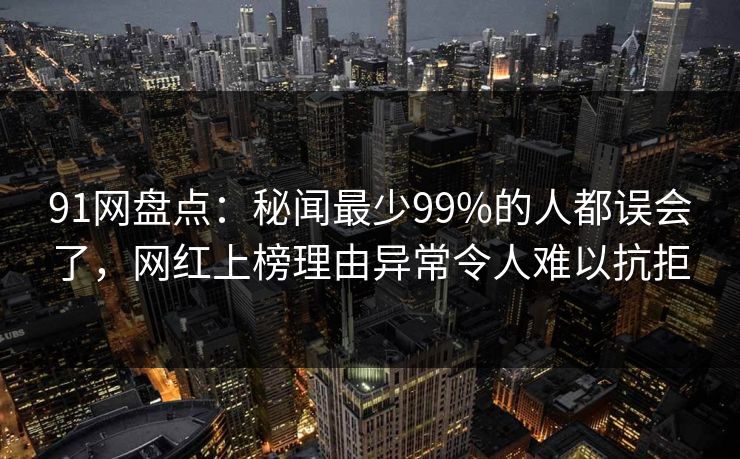 91网盘点：秘闻最少99%的人都误会了，网红上榜理由异常令人难以抗拒
