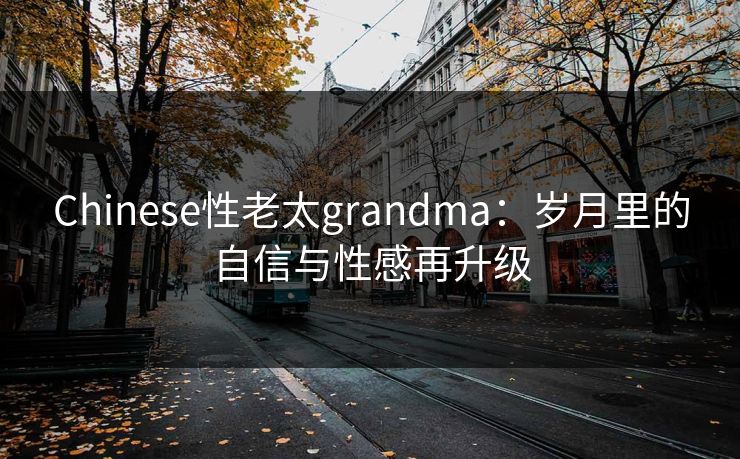 Chinese性老太grandma：岁月里的自信与性感再升级