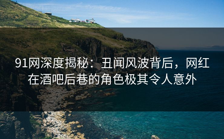 91网深度揭秘：丑闻风波背后，网红在酒吧后巷的角色极其令人意外