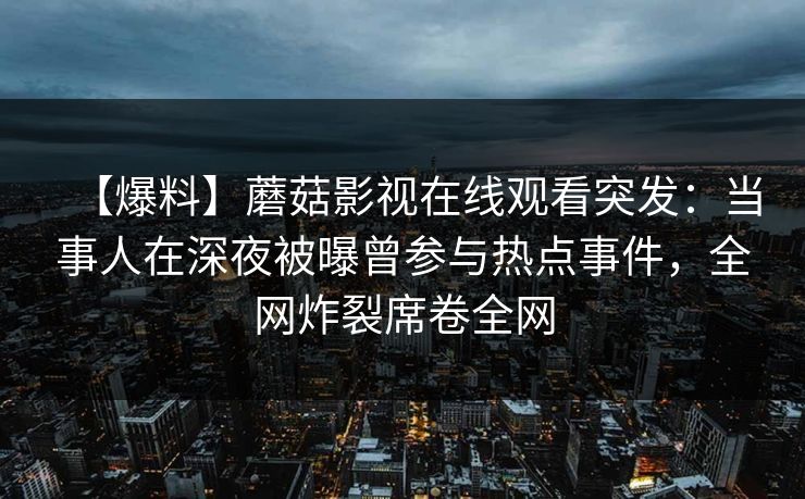 【爆料】蘑菇影视在线观看突发：当事人在深夜被曝曾参与热点事件，全网炸裂席卷全网