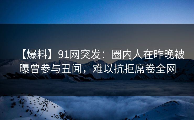 【爆料】91网突发：圈内人在昨晚被曝曾参与丑闻，难以抗拒席卷全网