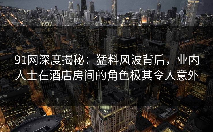 91网深度揭秘：猛料风波背后，业内人士在酒店房间的角色极其令人意外
