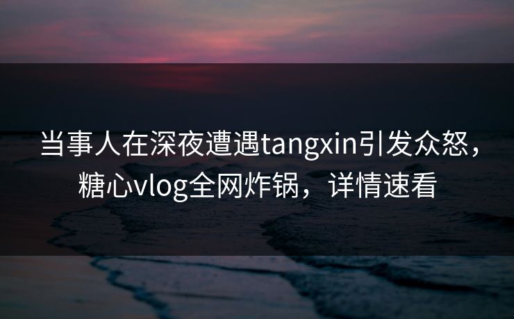 当事人在深夜遭遇tangxin引发众怒，糖心vlog全网炸锅，详情速看