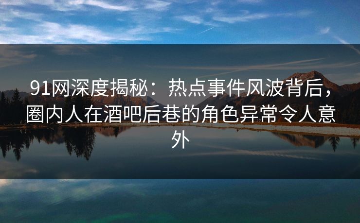 91网深度揭秘：热点事件风波背后，圈内人在酒吧后巷的角色异常令人意外