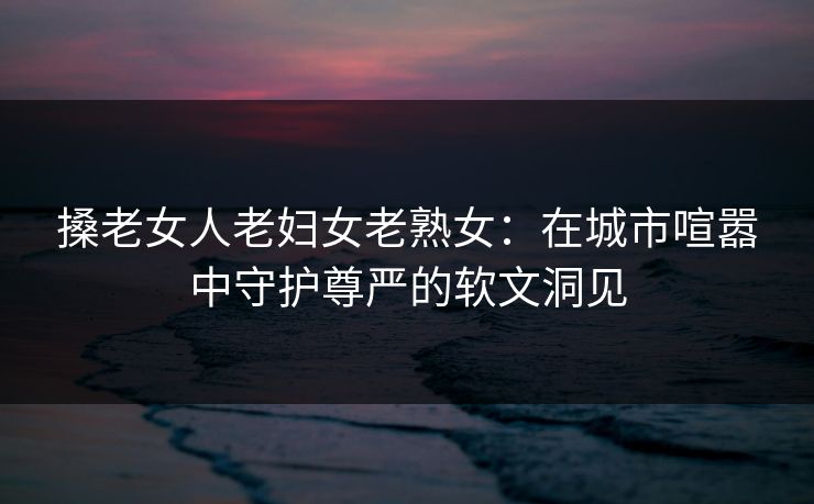 搡老女人老妇女老熟女：在城市喧嚣中守护尊严的软文洞见