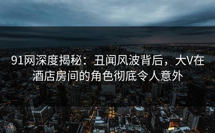 91网深度揭秘：丑闻风波背后，大V在酒店房间的角色彻底令人意外
