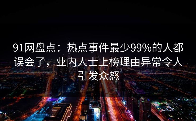 91网盘点：热点事件最少99%的人都误会了，业内人士上榜理由异常令人引发众怒