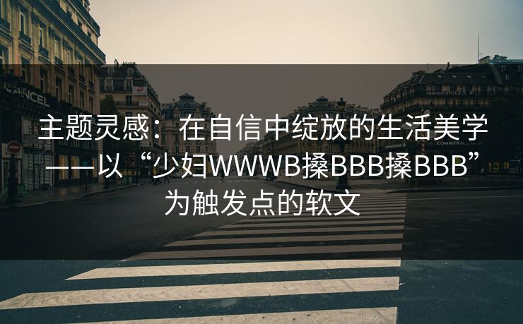 主题灵感：在自信中绽放的生活美学——以“少妇WWWB搡BBB搡BBB”为触发点的软文