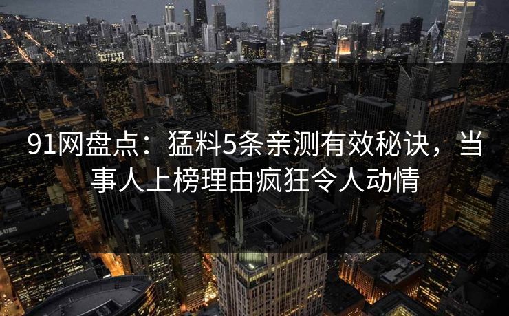 91网盘点：猛料5条亲测有效秘诀，当事人上榜理由疯狂令人动情