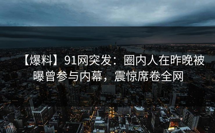 【爆料】91网突发:圈内人在昨晚被曝曾参与内幕,震惊席卷全网