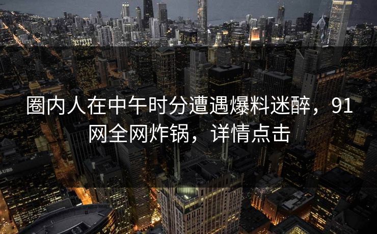 圈内人在中午时分遭遇爆料迷醉，91网全网炸锅，详情点击