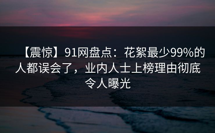 【震惊】91网盘点：花絮最少99%的人都误会了，业内人士上榜理由彻底令人曝光