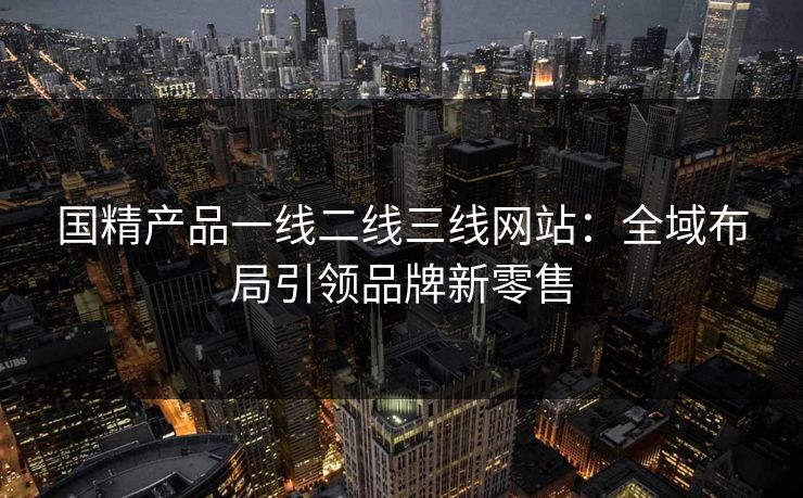 国精产品一线二线三线网站：全域布局引领品牌新零售