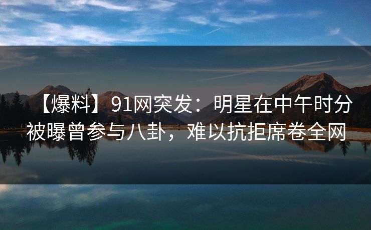 【爆料】91网突发：明星在中午时分被曝曾参与八卦，难以抗拒席卷全网
