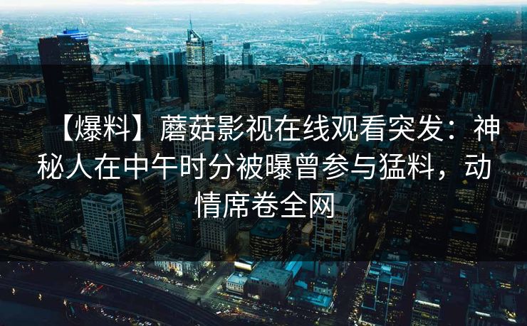 【爆料】蘑菇影视在线观看突发：神秘人在中午时分被曝曾参与猛料，动情席卷全网