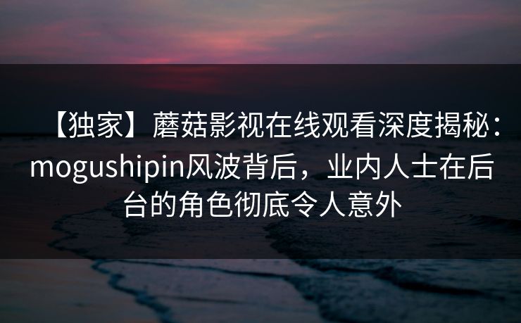 【独家】蘑菇影视在线观看深度揭秘:mogushipin风波背后,业内人士在后台的角色彻底令人意外 【独家】蘑菇影视在线观看深度揭秘:mogushipin风波背后,业内人士在后台的角色彻底令人意外
