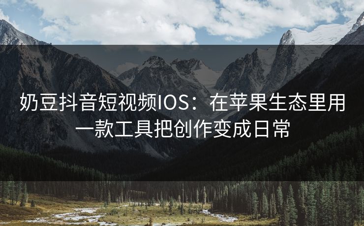 奶豆抖音短视频IOS:在苹果生态里用一款工具把创作变成日常