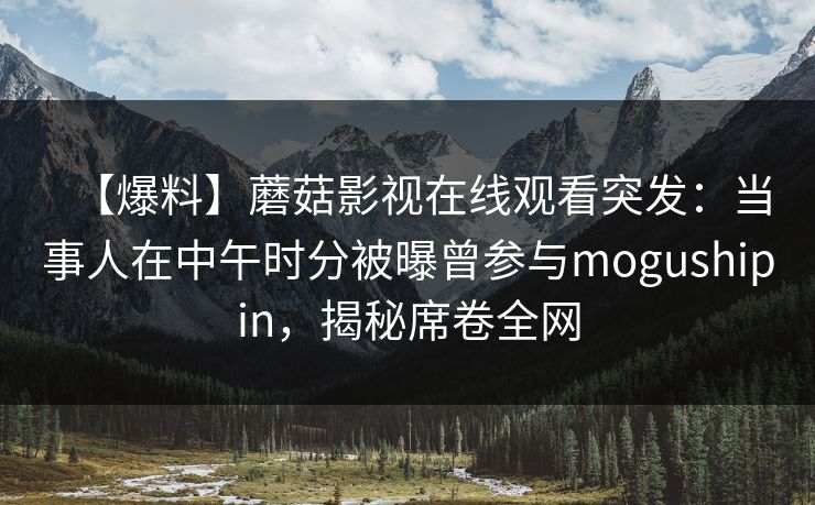 【爆料】蘑菇影视在线观看突发:当事人在中午时分被曝曾参与mogushipin,揭秘席卷全网