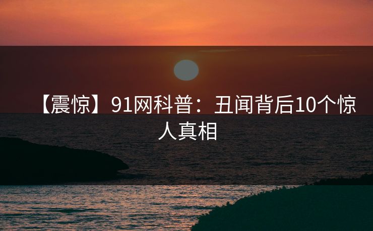 【震惊】91网科普：丑闻背后10个惊人真相