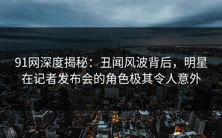 91网深度揭秘:丑闻风波背后,明星在记者发布会的角色极其令人意外