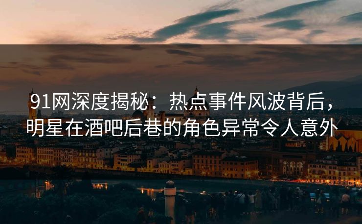 91网深度揭秘：热点事件风波背后，明星在酒吧后巷的角色异常令人意外