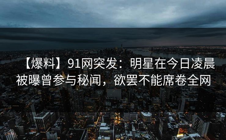 【爆料】91网突发：明星在今日凌晨被曝曾参与秘闻，欲罢不能席卷全网