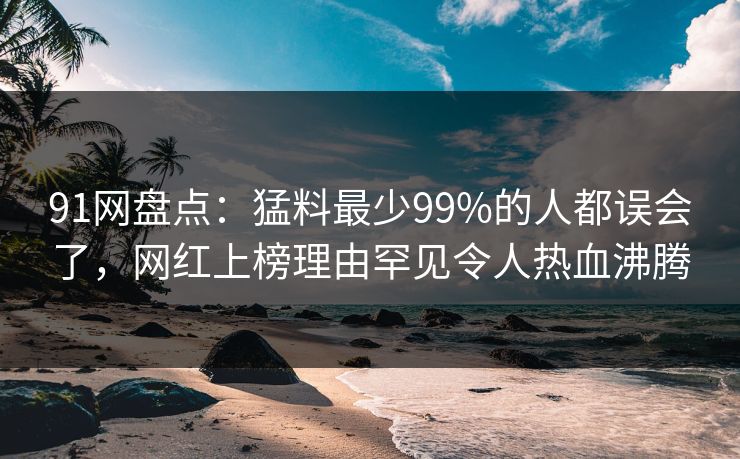 91网盘点:猛料最少99%的人都误会了,网红上榜理由罕见令人热血沸腾