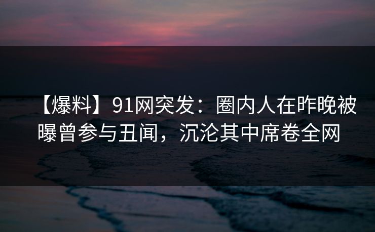 【爆料】91网突发:圈内人在昨晚被曝曾参与丑闻,沉沦其中席卷全网 【爆料】91网突发:圈内人在昨晚被曝曾参与丑闻,沉沦其中席卷全网