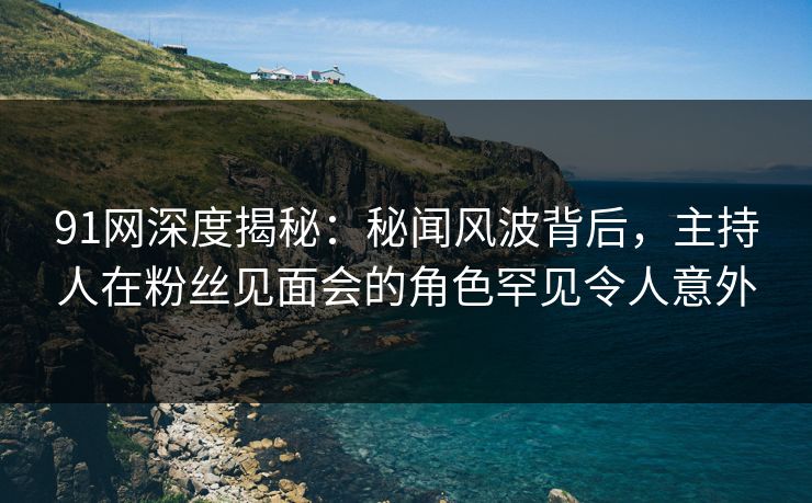 91网深度揭秘:秘闻风波背后,主持人在粉丝见面会的角色罕见令人意外