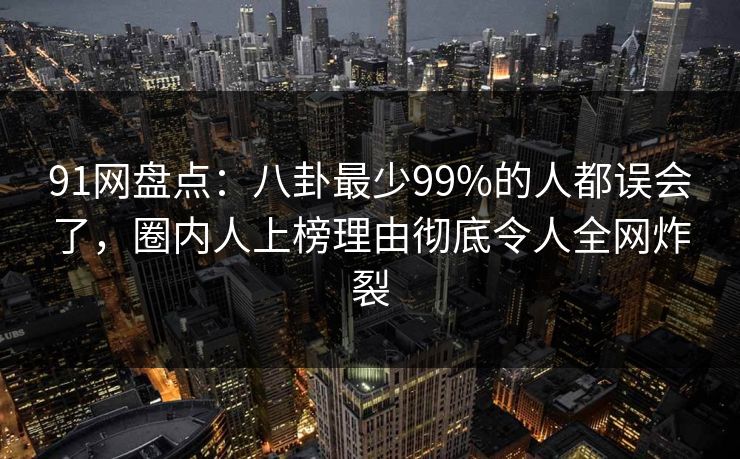 91网盘点:八卦最少99%的人都误会了,圈内人上榜理由彻底令人全网炸裂