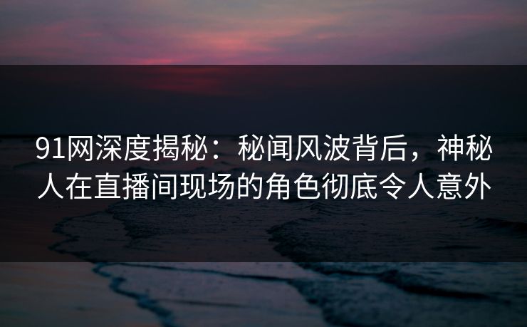 91网深度揭秘：秘闻风波背后，神秘人在直播间现场的角色彻底令人意外