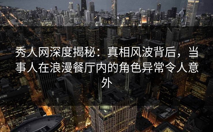 秀人网深度揭秘：真相风波背后，当事人在浪漫餐厅内的角色异常令人意外
