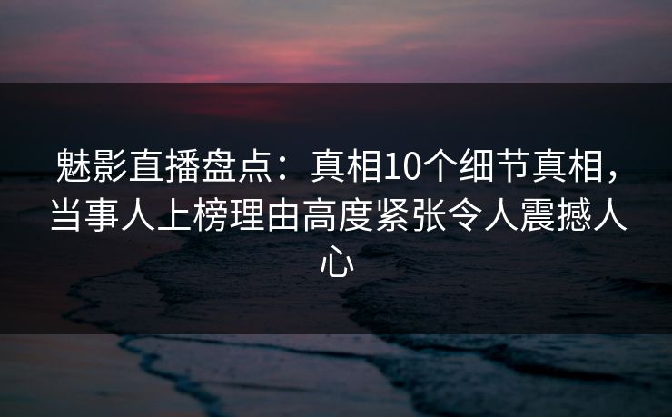 魅影直播盘点：真相10个细节真相，当事人上榜理由高度紧张令人震撼人心