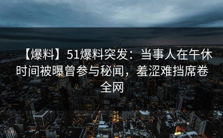 【爆料】51爆料突发：当事人在午休时间被曝曾参与秘闻，羞涩难挡席卷全网