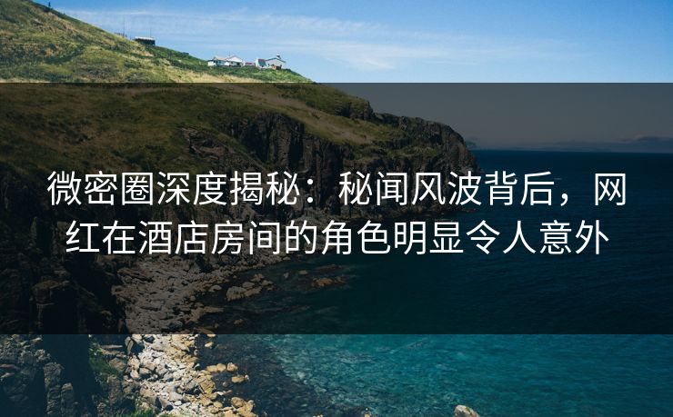 微密圈深度揭秘：秘闻风波背后，网红在酒店房间的角色明显令人意外