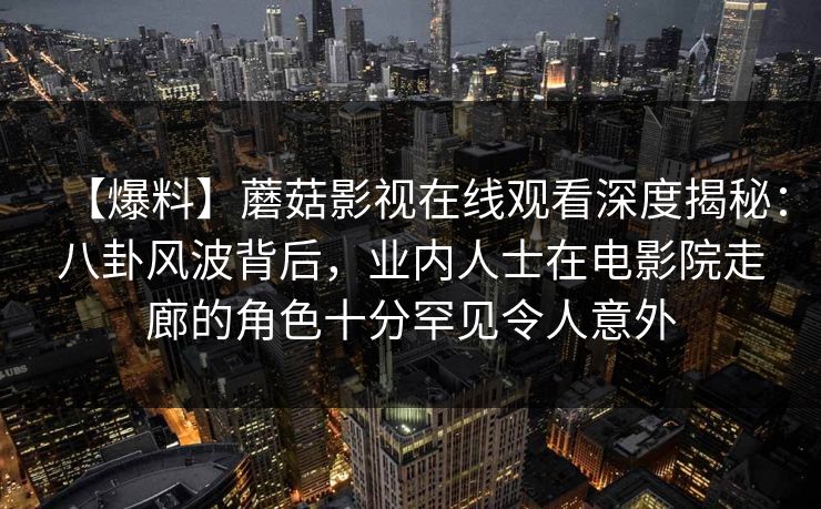 【爆料】蘑菇影视在线观看深度揭秘：八卦风波背后，业内人士在电影院走廊的角色十分罕见令人意外