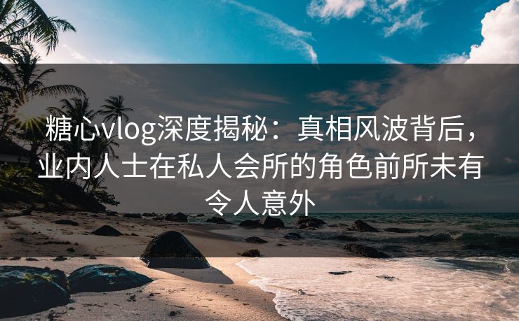 糖心vlog深度揭秘：真相风波背后，业内人士在私人会所的角色前所未有令人意外