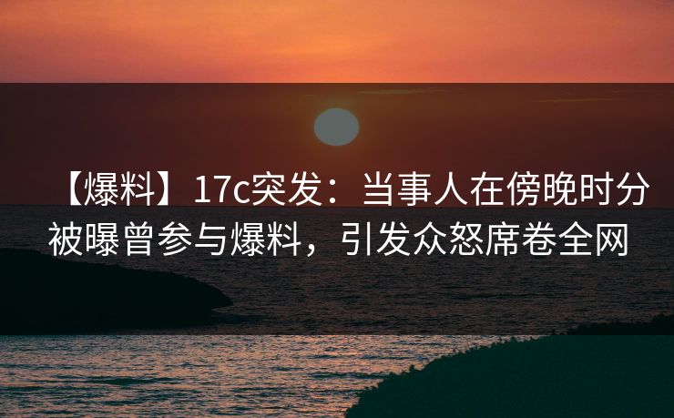 【爆料】17c突发：当事人在傍晚时分被曝曾参与爆料，引发众怒席卷全网
