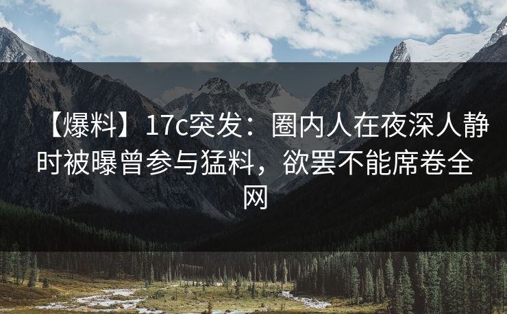 【爆料】17c突发：圈内人在夜深人静时被曝曾参与猛料，欲罢不能席卷全网