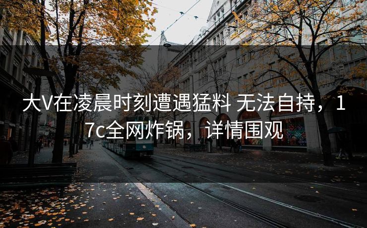 大V在凌晨时刻遭遇猛料 无法自持，17c全网炸锅，详情围观